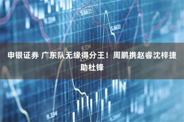 申银证券 广东队无缘得分王！周鹏携赵睿沈梓捷助杜锋