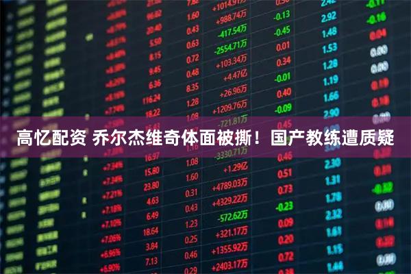 高忆配资 乔尔杰维奇体面被撕！国产教练遭质疑