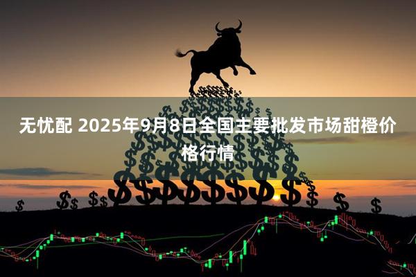 无忧配 2025年9月8日全国主要批发市场甜橙价格行情