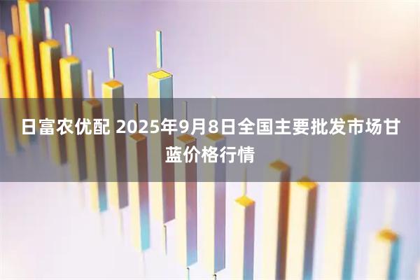 日富农优配 2025年9月8日全国主要批发市场甘蓝价格行情