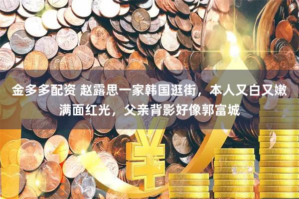 金多多配资 赵露思一家韩国逛街，本人又白又嫩满面红光，父亲背影好像郭富城