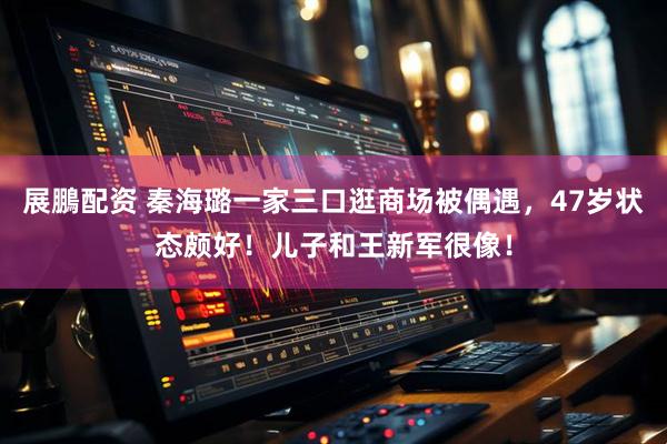 展鵬配资 秦海璐一家三口逛商场被偶遇，47岁状态颇好！儿子和王新军很像！