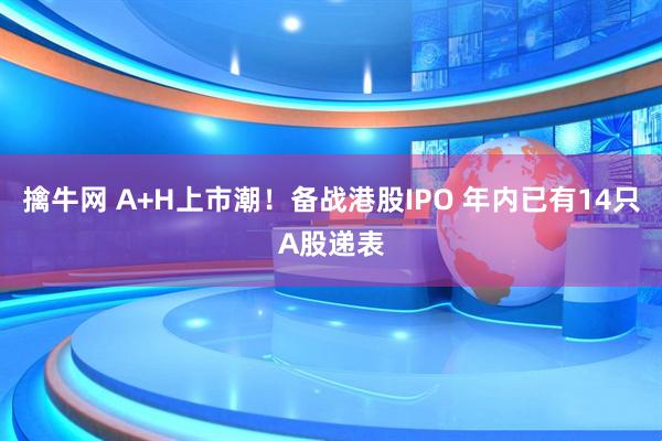 擒牛网 A+H上市潮！备战港股IPO 年内已有14只A股递表