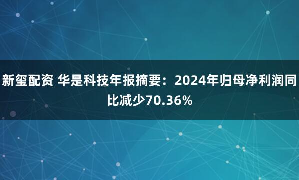 新玺配资 华是科技年报摘要：2024年归母净利润同比减少70.36%