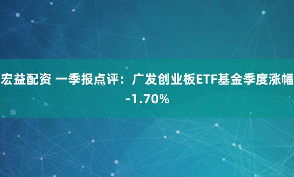 宏益配资 一季报点评：广发创业板ETF基金季度涨幅-1.70%