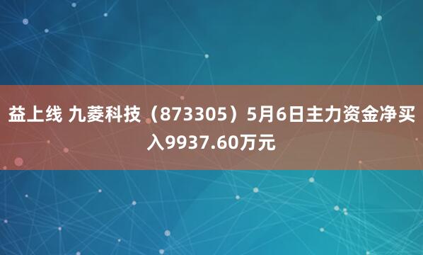 益上线 九菱科技（873305）5月6日主力资金净买入9937.60万元