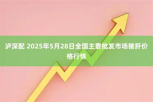 泸深配 2025年5月28日全国主要批发市场猪肝价格行情