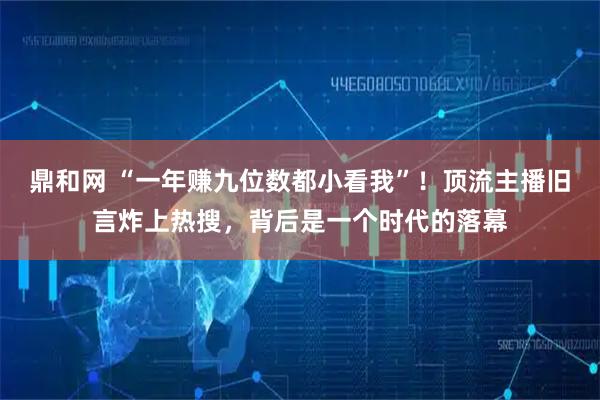 鼎和网 “一年赚九位数都小看我”！顶流主播旧言炸上热搜，背后是一个时代的落幕
