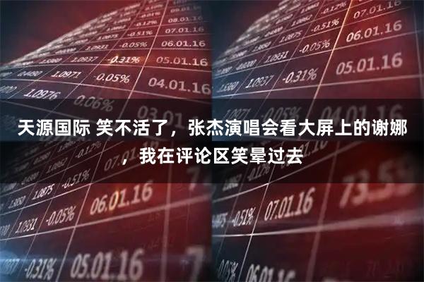 天源国际 笑不活了，张杰演唱会看大屏上的谢娜，我在评论区笑晕过去