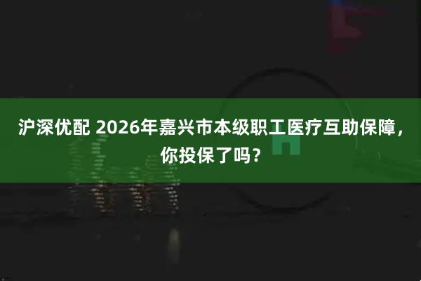 沪深优配 2026年嘉兴市本级职工医疗互助保障，你投保了吗？