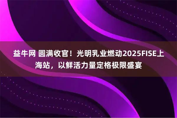 益牛网 圆满收官！光明乳业燃动2025FISE上海站，以鲜活力量定格极限盛宴