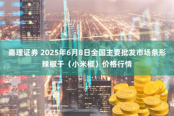 嘉理证券 2025年6月8日全国主要批发市场条形辣椒干（小米椒）价格行情