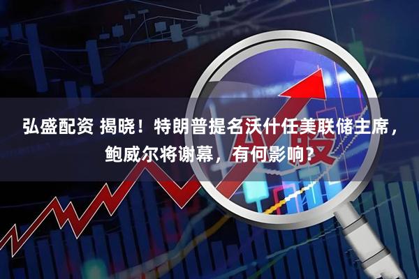 弘盛配资 揭晓！特朗普提名沃什任美联储主席，鲍威尔将谢幕，有何影响？