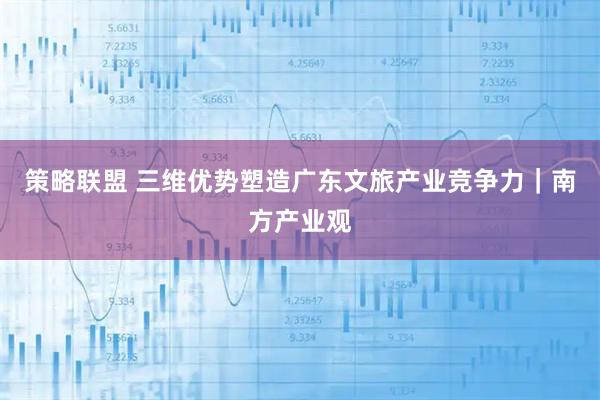 策略联盟 三维优势塑造广东文旅产业竞争力｜南方产业观