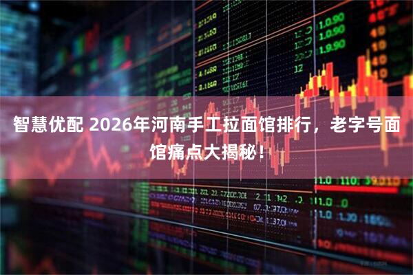 智慧优配 2026年河南手工拉面馆排行，老字号面馆痛点大揭秘！
