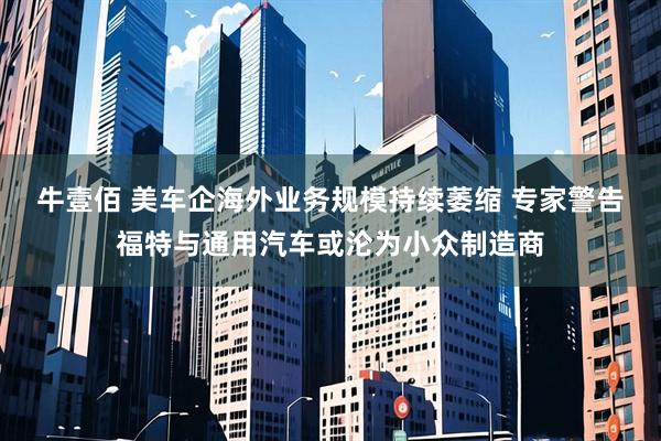 牛壹佰 美车企海外业务规模持续萎缩 专家警告福特与通用汽车或沦为小众制造商