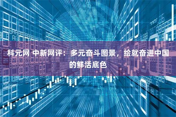 科元网 中新网评：多元奋斗图景，绘就奋进中国的鲜活底色