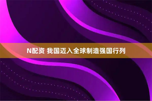 N配资 我国迈入全球制造强国行列