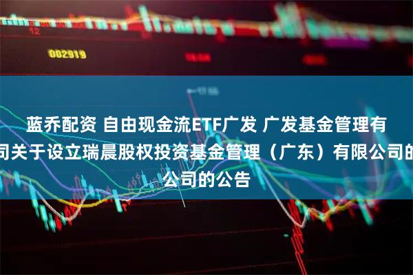 蓝乔配资 自由现金流ETF广发 广发基金管理有限公司关于设立瑞晨股权投资基金管理（广东）有限公司的公告