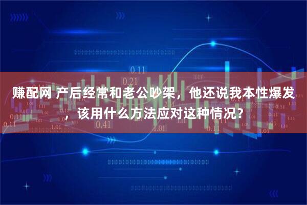 赚配网 产后经常和老公吵架，他还说我本性爆发，该用什么方法应对这种情况？
