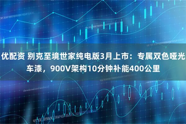 优配资 别克至境世家纯电版3月上市：专属双色哑光车漆，900V架构10分钟补能400公里