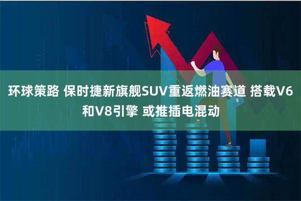 环球策路 保时捷新旗舰SUV重返燃油赛道 搭载V6和V8引擎 或推插电混动