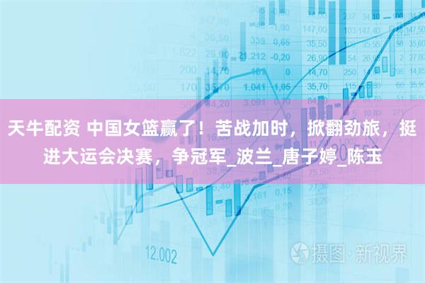 天牛配资 中国女篮赢了！苦战加时，掀翻劲旅，挺进大运会决赛，争冠军_波兰_唐子婷_陈玉