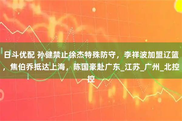 日斗优配 孙健禁止徐杰特殊防守，李祥波加盟辽篮，焦伯乔抵达上海，陈国豪赴广东_江苏_广州_北控